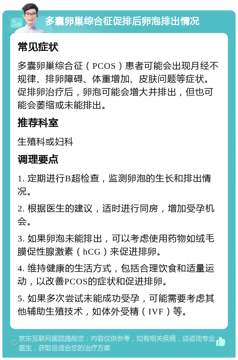 多囊卵巢综合征促排后卵泡排出情况 常见症状 多囊卵巢综合征（PCOS）患者可能会出现月经不规律、排卵障碍、体重增加、皮肤问题等症状。促排卵治疗后，卵泡可能会增大并排出，但也可能会萎缩或未能排出。 推荐科室 生殖科或妇科 调理要点 1. 定期进行B超检查，监测卵泡的生长和排出情况。 2. 根据医生的建议，适时进行同房，增加受孕机会。 3. 如果卵泡未能排出，可以考虑使用药物如绒毛膜促性腺激素（hCG）来促进排卵。 4. 维持健康的生活方式，包括合理饮食和适量运动，以改善PCOS的症状和促进排卵。 5. 如果多次尝试未能成功受孕，可能需要考虑其他辅助生殖技术，如体外受精（IVF）等。