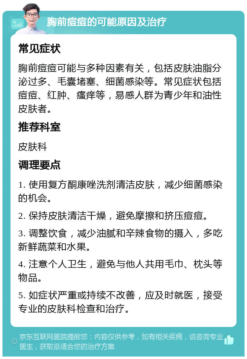 胸前痘痘的可能原因及治疗 常见症状 胸前痘痘可能与多种因素有关，包括皮肤油脂分泌过多、毛囊堵塞、细菌感染等。常见症状包括痘痘、红肿、瘙痒等，易感人群为青少年和油性皮肤者。 推荐科室 皮肤科 调理要点 1. 使用复方酮康唑洗剂清洁皮肤，减少细菌感染的机会。 2. 保持皮肤清洁干燥，避免摩擦和挤压痘痘。 3. 调整饮食，减少油腻和辛辣食物的摄入，多吃新鲜蔬菜和水果。 4. 注意个人卫生，避免与他人共用毛巾、枕头等物品。 5. 如症状严重或持续不改善，应及时就医，接受专业的皮肤科检查和治疗。