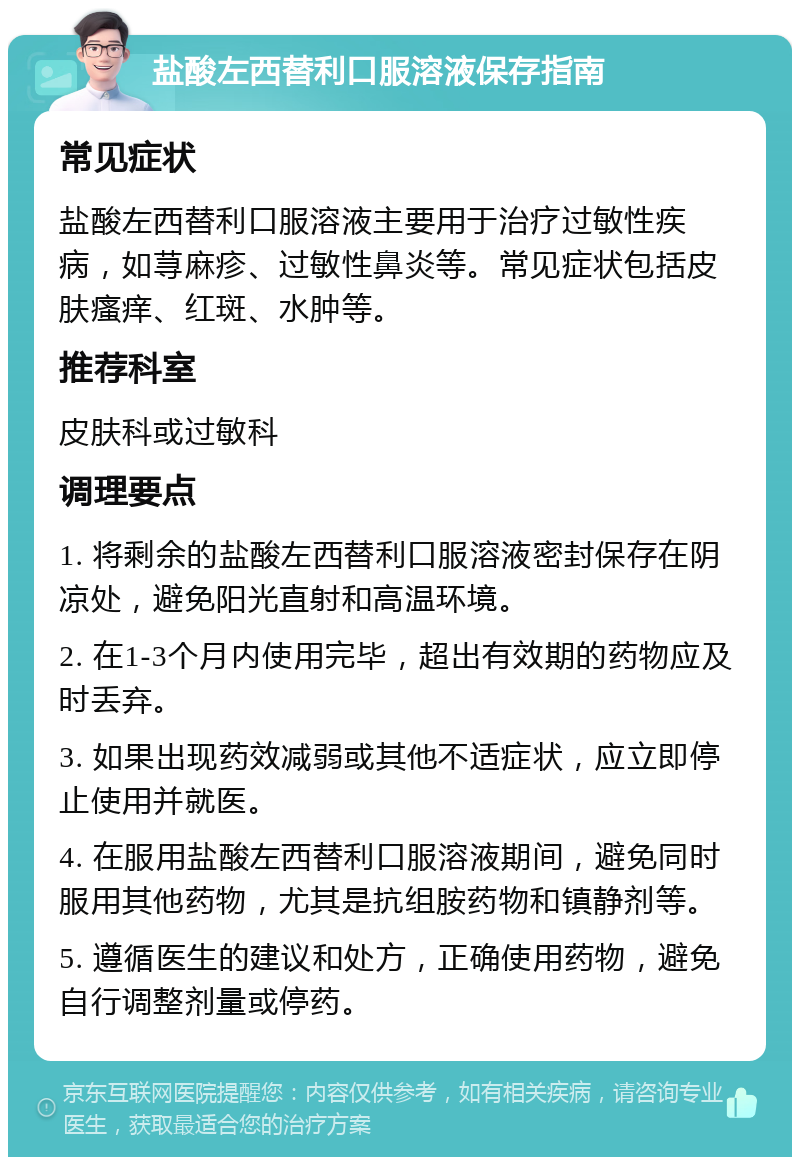 盐酸左西替利口服溶液保存指南 常见症状 盐酸左西替利口服溶液主要用于治疗过敏性疾病，如荨麻疹、过敏性鼻炎等。常见症状包括皮肤瘙痒、红斑、水肿等。 推荐科室 皮肤科或过敏科 调理要点 1. 将剩余的盐酸左西替利口服溶液密封保存在阴凉处，避免阳光直射和高温环境。 2. 在1-3个月内使用完毕，超出有效期的药物应及时丢弃。 3. 如果出现药效减弱或其他不适症状，应立即停止使用并就医。 4. 在服用盐酸左西替利口服溶液期间，避免同时服用其他药物，尤其是抗组胺药物和镇静剂等。 5. 遵循医生的建议和处方，正确使用药物，避免自行调整剂量或停药。