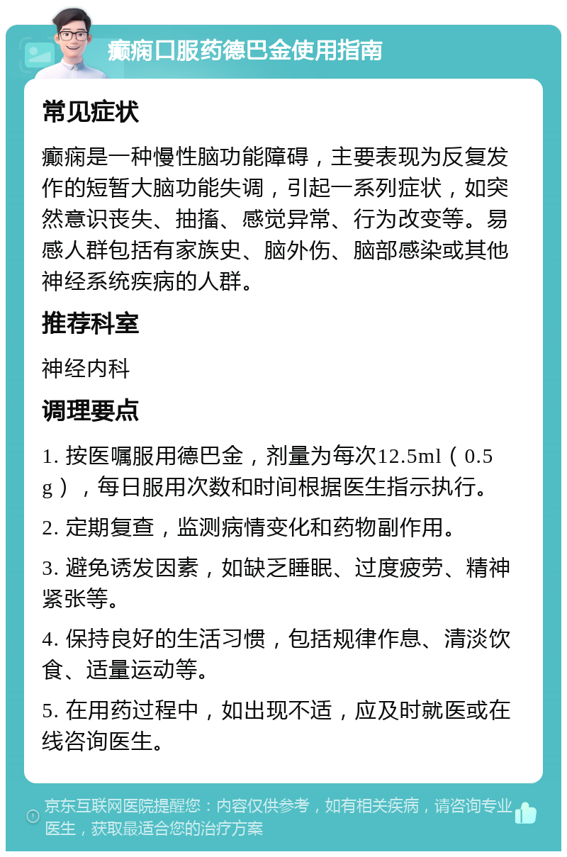 癫痫口服药德巴金使用指南 常见症状 癫痫是一种慢性脑功能障碍，主要表现为反复发作的短暂大脑功能失调，引起一系列症状，如突然意识丧失、抽搐、感觉异常、行为改变等。易感人群包括有家族史、脑外伤、脑部感染或其他神经系统疾病的人群。 推荐科室 神经内科 调理要点 1. 按医嘱服用德巴金，剂量为每次12.5ml（0.5g），每日服用次数和时间根据医生指示执行。 2. 定期复查，监测病情变化和药物副作用。 3. 避免诱发因素，如缺乏睡眠、过度疲劳、精神紧张等。 4. 保持良好的生活习惯，包括规律作息、清淡饮食、适量运动等。 5. 在用药过程中，如出现不适，应及时就医或在线咨询医生。