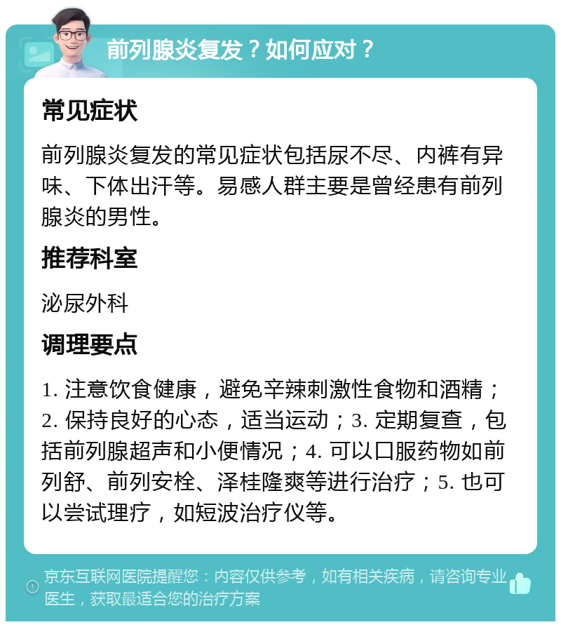 前列腺炎复发？如何应对？ 常见症状 前列腺炎复发的常见症状包括尿不尽、内裤有异味、下体出汗等。易感人群主要是曾经患有前列腺炎的男性。 推荐科室 泌尿外科 调理要点 1. 注意饮食健康，避免辛辣刺激性食物和酒精；2. 保持良好的心态，适当运动；3. 定期复查，包括前列腺超声和小便情况；4. 可以口服药物如前列舒、前列安栓、泽桂隆爽等进行治疗；5. 也可以尝试理疗，如短波治疗仪等。