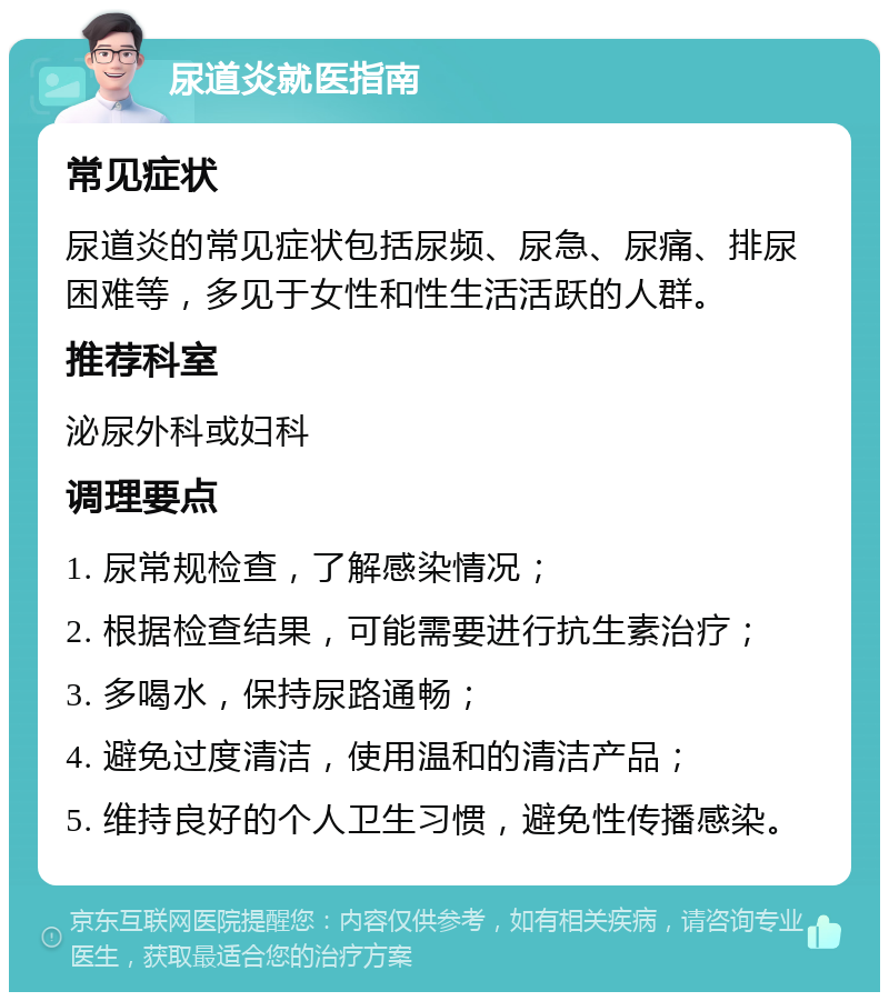 尿道炎就医指南 常见症状 尿道炎的常见症状包括尿频、尿急、尿痛、排尿困难等，多见于女性和性生活活跃的人群。 推荐科室 泌尿外科或妇科 调理要点 1. 尿常规检查，了解感染情况； 2. 根据检查结果，可能需要进行抗生素治疗； 3. 多喝水，保持尿路通畅； 4. 避免过度清洁，使用温和的清洁产品； 5. 维持良好的个人卫生习惯，避免性传播感染。