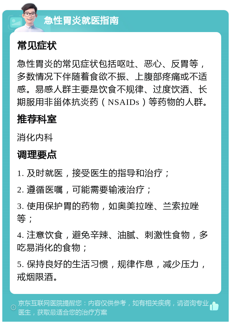 急性胃炎就医指南 常见症状 急性胃炎的常见症状包括呕吐、恶心、反胃等，多数情况下伴随着食欲不振、上腹部疼痛或不适感。易感人群主要是饮食不规律、过度饮酒、长期服用非甾体抗炎药（NSAIDs）等药物的人群。 推荐科室 消化内科 调理要点 1. 及时就医，接受医生的指导和治疗； 2. 遵循医嘱，可能需要输液治疗； 3. 使用保护胃的药物，如奥美拉唑、兰索拉唑等； 4. 注意饮食，避免辛辣、油腻、刺激性食物，多吃易消化的食物； 5. 保持良好的生活习惯，规律作息，减少压力，戒烟限酒。