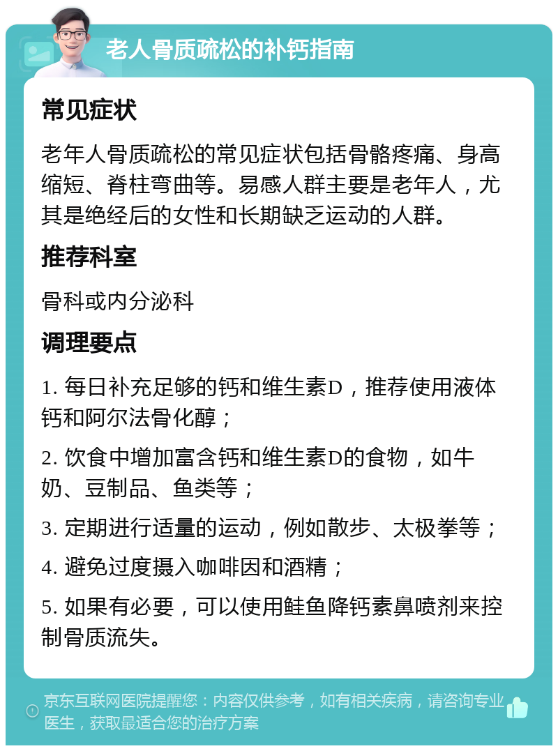 老人骨质疏松的补钙指南 常见症状 老年人骨质疏松的常见症状包括骨骼疼痛、身高缩短、脊柱弯曲等。易感人群主要是老年人，尤其是绝经后的女性和长期缺乏运动的人群。 推荐科室 骨科或内分泌科 调理要点 1. 每日补充足够的钙和维生素D，推荐使用液体钙和阿尔法骨化醇； 2. 饮食中增加富含钙和维生素D的食物，如牛奶、豆制品、鱼类等； 3. 定期进行适量的运动，例如散步、太极拳等； 4. 避免过度摄入咖啡因和酒精； 5. 如果有必要，可以使用鲑鱼降钙素鼻喷剂来控制骨质流失。