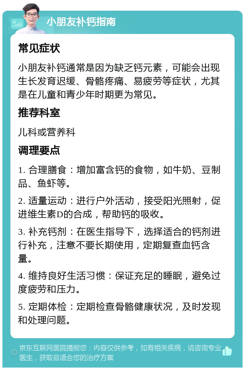 小朋友补钙指南 常见症状 小朋友补钙通常是因为缺乏钙元素，可能会出现生长发育迟缓、骨骼疼痛、易疲劳等症状，尤其是在儿童和青少年时期更为常见。 推荐科室 儿科或营养科 调理要点 1. 合理膳食：增加富含钙的食物，如牛奶、豆制品、鱼虾等。 2. 适量运动：进行户外活动，接受阳光照射，促进维生素D的合成，帮助钙的吸收。 3. 补充钙剂：在医生指导下，选择适合的钙剂进行补充，注意不要长期使用，定期复查血钙含量。 4. 维持良好生活习惯：保证充足的睡眠，避免过度疲劳和压力。 5. 定期体检：定期检查骨骼健康状况，及时发现和处理问题。