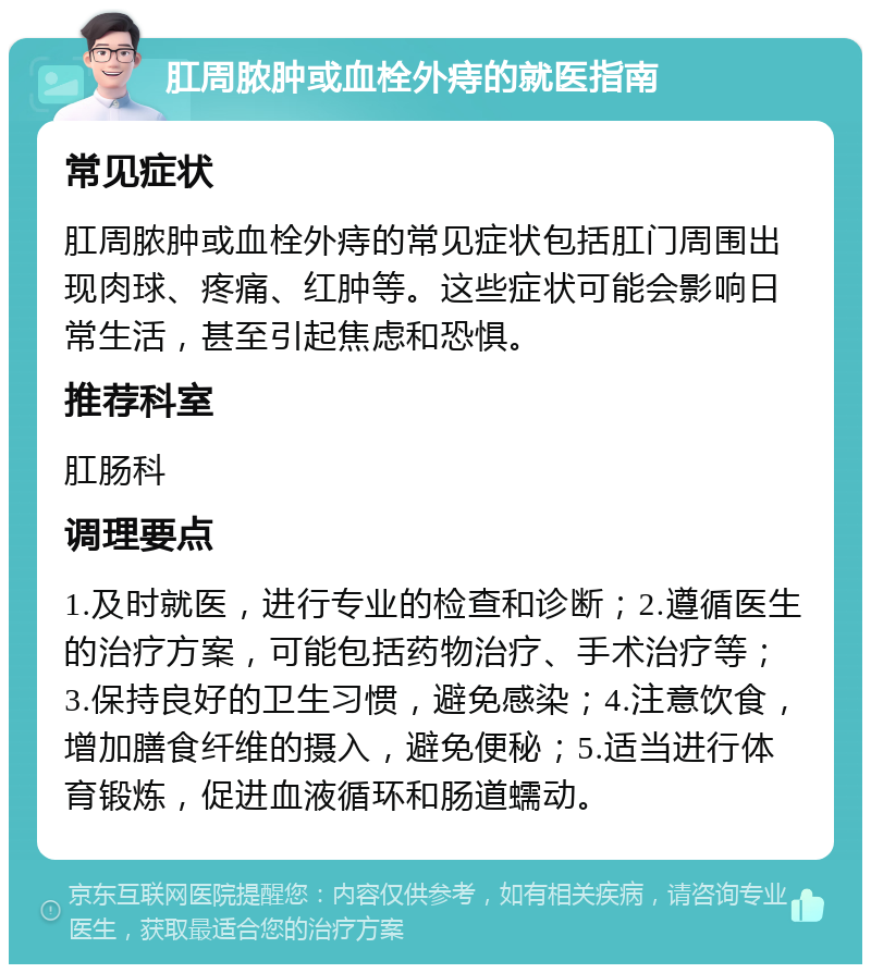 肛周脓肿或血栓外痔的就医指南 常见症状 肛周脓肿或血栓外痔的常见症状包括肛门周围出现肉球、疼痛、红肿等。这些症状可能会影响日常生活，甚至引起焦虑和恐惧。 推荐科室 肛肠科 调理要点 1.及时就医，进行专业的检查和诊断；2.遵循医生的治疗方案，可能包括药物治疗、手术治疗等；3.保持良好的卫生习惯，避免感染；4.注意饮食，增加膳食纤维的摄入，避免便秘；5.适当进行体育锻炼，促进血液循环和肠道蠕动。