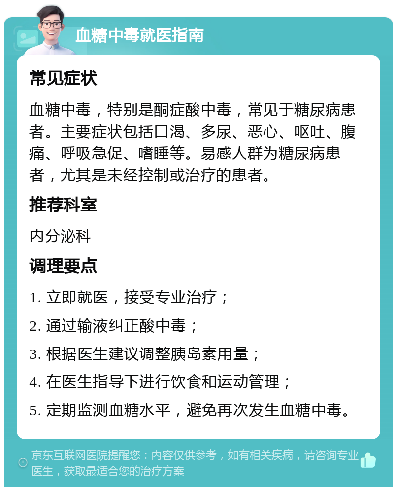 血糖中毒就医指南 常见症状 血糖中毒，特别是酮症酸中毒，常见于糖尿病患者。主要症状包括口渴、多尿、恶心、呕吐、腹痛、呼吸急促、嗜睡等。易感人群为糖尿病患者，尤其是未经控制或治疗的患者。 推荐科室 内分泌科 调理要点 1. 立即就医，接受专业治疗； 2. 通过输液纠正酸中毒； 3. 根据医生建议调整胰岛素用量； 4. 在医生指导下进行饮食和运动管理； 5. 定期监测血糖水平，避免再次发生血糖中毒。