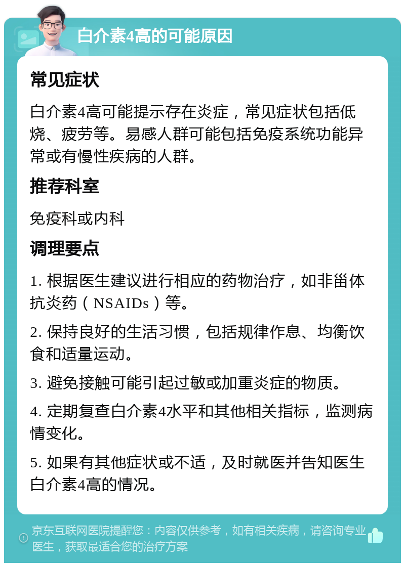 白介素4高的可能原因 常见症状 白介素4高可能提示存在炎症，常见症状包括低烧、疲劳等。易感人群可能包括免疫系统功能异常或有慢性疾病的人群。 推荐科室 免疫科或内科 调理要点 1. 根据医生建议进行相应的药物治疗，如非甾体抗炎药（NSAIDs）等。 2. 保持良好的生活习惯，包括规律作息、均衡饮食和适量运动。 3. 避免接触可能引起过敏或加重炎症的物质。 4. 定期复查白介素4水平和其他相关指标，监测病情变化。 5. 如果有其他症状或不适，及时就医并告知医生白介素4高的情况。