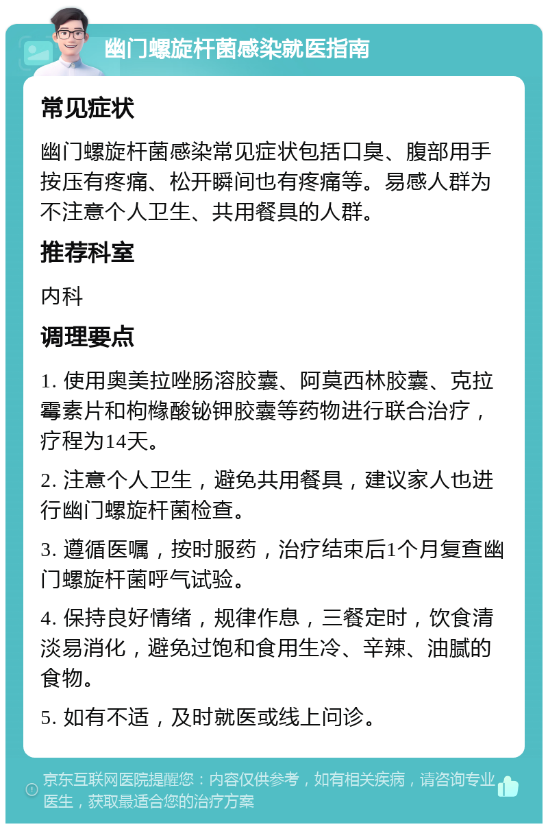 幽门螺旋杆菌感染就医指南 常见症状 幽门螺旋杆菌感染常见症状包括口臭、腹部用手按压有疼痛、松开瞬间也有疼痛等。易感人群为不注意个人卫生、共用餐具的人群。 推荐科室 内科 调理要点 1. 使用奥美拉唑肠溶胶囊、阿莫西林胶囊、克拉霉素片和枸橼酸铋钾胶囊等药物进行联合治疗，疗程为14天。 2. 注意个人卫生，避免共用餐具，建议家人也进行幽门螺旋杆菌检查。 3. 遵循医嘱，按时服药，治疗结束后1个月复查幽门螺旋杆菌呼气试验。 4. 保持良好情绪，规律作息，三餐定时，饮食清淡易消化，避免过饱和食用生冷、辛辣、油腻的食物。 5. 如有不适，及时就医或线上问诊。