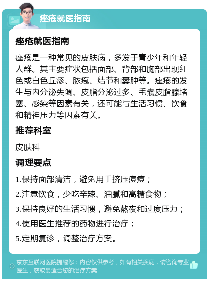 痤疮就医指南 痤疮就医指南 痤疮是一种常见的皮肤病，多发于青少年和年轻人群。其主要症状包括面部、背部和胸部出现红色或白色丘疹、脓疱、结节和囊肿等。痤疮的发生与内分泌失调、皮脂分泌过多、毛囊皮脂腺堵塞、感染等因素有关，还可能与生活习惯、饮食和精神压力等因素有关。 推荐科室 皮肤科 调理要点 1.保持面部清洁，避免用手挤压痘痘； 2.注意饮食，少吃辛辣、油腻和高糖食物； 3.保持良好的生活习惯，避免熬夜和过度压力； 4.使用医生推荐的药物进行治疗； 5.定期复诊，调整治疗方案。