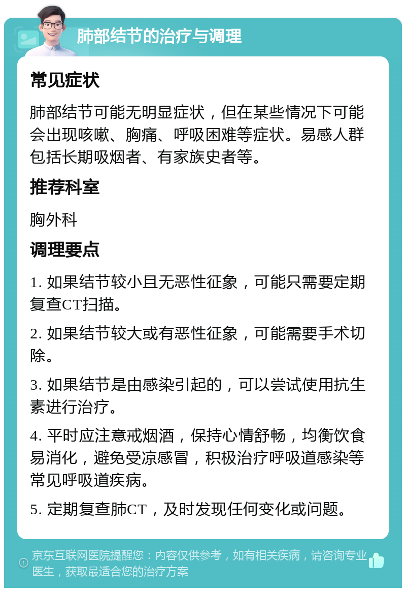 肺部结节的治疗与调理 常见症状 肺部结节可能无明显症状，但在某些情况下可能会出现咳嗽、胸痛、呼吸困难等症状。易感人群包括长期吸烟者、有家族史者等。 推荐科室 胸外科 调理要点 1. 如果结节较小且无恶性征象，可能只需要定期复查CT扫描。 2. 如果结节较大或有恶性征象，可能需要手术切除。 3. 如果结节是由感染引起的，可以尝试使用抗生素进行治疗。 4. 平时应注意戒烟酒，保持心情舒畅，均衡饮食易消化，避免受凉感冒，积极治疗呼吸道感染等常见呼吸道疾病。 5. 定期复查肺CT，及时发现任何变化或问题。