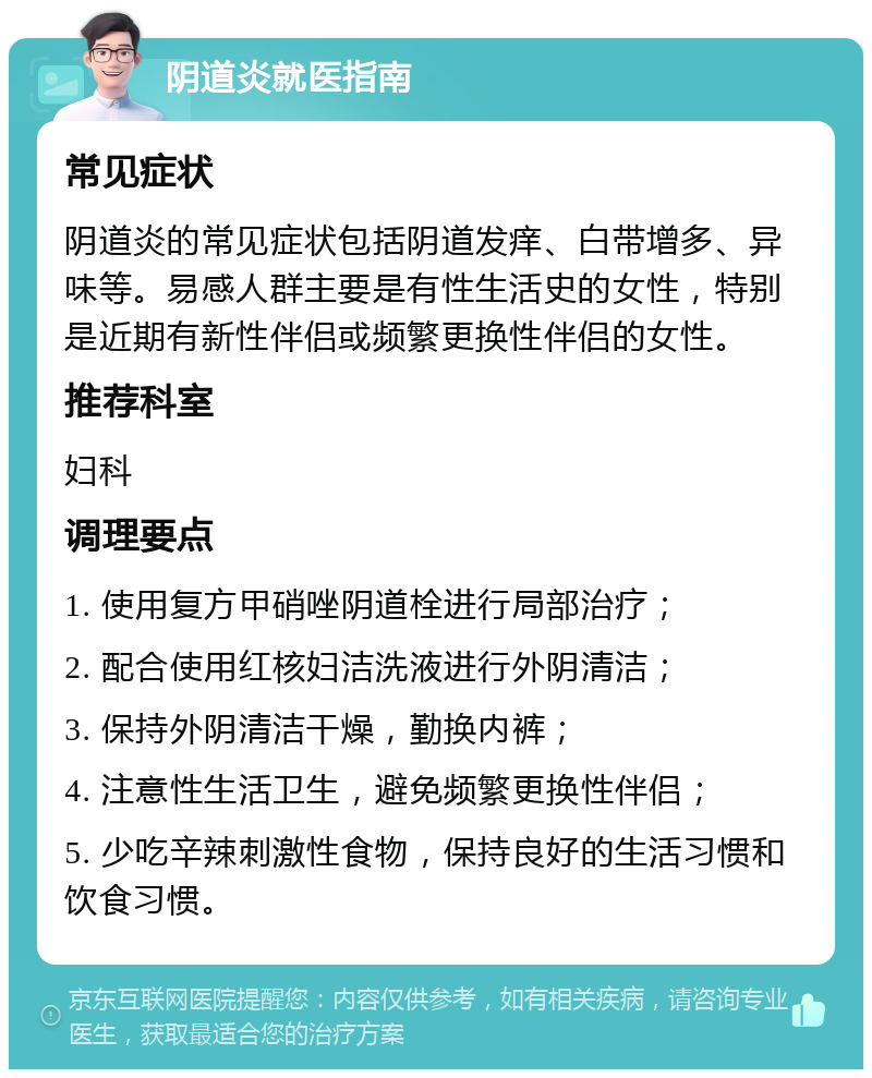 阴道炎就医指南 常见症状 阴道炎的常见症状包括阴道发痒、白带增多、异味等。易感人群主要是有性生活史的女性，特别是近期有新性伴侣或频繁更换性伴侣的女性。 推荐科室 妇科 调理要点 1. 使用复方甲硝唑阴道栓进行局部治疗； 2. 配合使用红核妇洁洗液进行外阴清洁； 3. 保持外阴清洁干燥，勤换内裤； 4. 注意性生活卫生，避免频繁更换性伴侣； 5. 少吃辛辣刺激性食物，保持良好的生活习惯和饮食习惯。