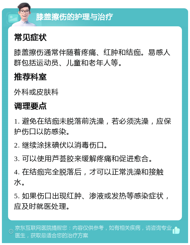 膝盖擦伤的护理与治疗 常见症状 膝盖擦伤通常伴随着疼痛、红肿和结痂。易感人群包括运动员、儿童和老年人等。 推荐科室 外科或皮肤科 调理要点 1. 避免在结痂未脱落前洗澡，若必须洗澡，应保护伤口以防感染。 2. 继续涂抹碘伏以消毒伤口。 3. 可以使用芦荟胶来缓解疼痛和促进愈合。 4. 在结痂完全脱落后，才可以正常洗澡和接触水。 5. 如果伤口出现红肿、渗液或发热等感染症状，应及时就医处理。