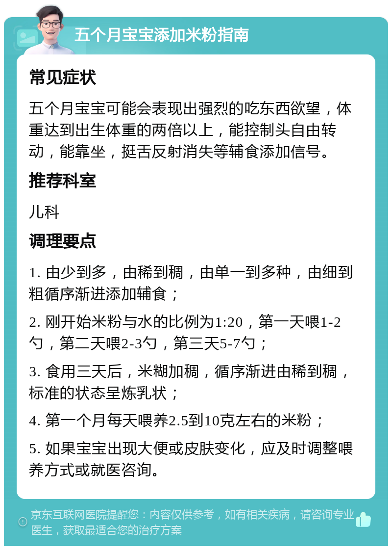 五个月宝宝添加米粉指南 常见症状 五个月宝宝可能会表现出强烈的吃东西欲望，体重达到出生体重的两倍以上，能控制头自由转动，能靠坐，挺舌反射消失等辅食添加信号。 推荐科室 儿科 调理要点 1. 由少到多，由稀到稠，由单一到多种，由细到粗循序渐进添加辅食； 2. 刚开始米粉与水的比例为1:20，第一天喂1-2勺，第二天喂2-3勺，第三天5-7勺； 3. 食用三天后，米糊加稠，循序渐进由稀到稠，标准的状态呈炼乳状； 4. 第一个月每天喂养2.5到10克左右的米粉； 5. 如果宝宝出现大便或皮肤变化，应及时调整喂养方式或就医咨询。