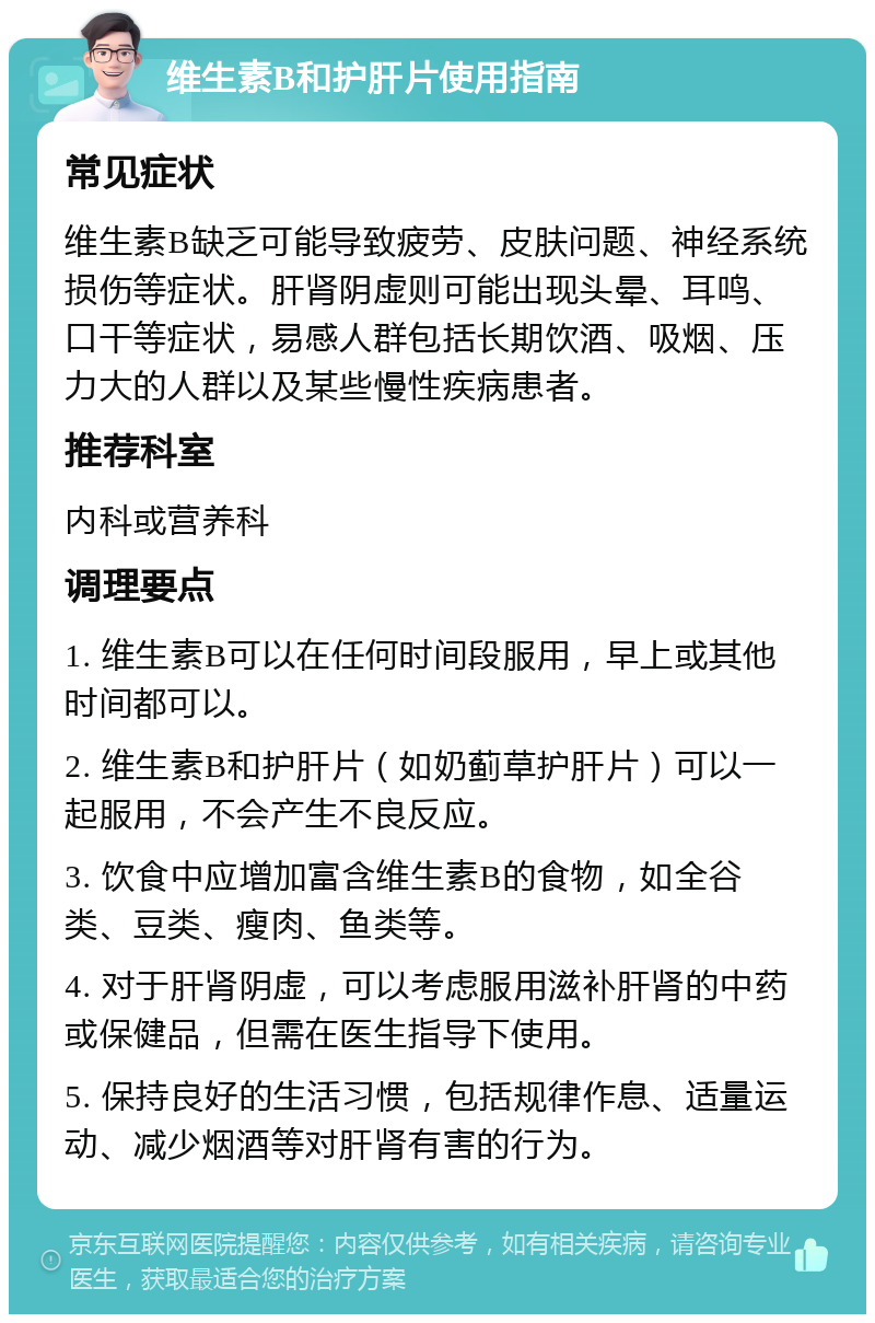 维生素B和护肝片使用指南 常见症状 维生素B缺乏可能导致疲劳、皮肤问题、神经系统损伤等症状。肝肾阴虚则可能出现头晕、耳鸣、口干等症状，易感人群包括长期饮酒、吸烟、压力大的人群以及某些慢性疾病患者。 推荐科室 内科或营养科 调理要点 1. 维生素B可以在任何时间段服用，早上或其他时间都可以。 2. 维生素B和护肝片（如奶蓟草护肝片）可以一起服用，不会产生不良反应。 3. 饮食中应增加富含维生素B的食物，如全谷类、豆类、瘦肉、鱼类等。 4. 对于肝肾阴虚，可以考虑服用滋补肝肾的中药或保健品，但需在医生指导下使用。 5. 保持良好的生活习惯，包括规律作息、适量运动、减少烟酒等对肝肾有害的行为。