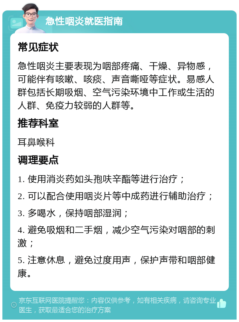 急性咽炎就医指南 常见症状 急性咽炎主要表现为咽部疼痛、干燥、异物感，可能伴有咳嗽、咳痰、声音嘶哑等症状。易感人群包括长期吸烟、空气污染环境中工作或生活的人群、免疫力较弱的人群等。 推荐科室 耳鼻喉科 调理要点 1. 使用消炎药如头孢呋辛酯等进行治疗； 2. 可以配合使用咽炎片等中成药进行辅助治疗； 3. 多喝水，保持咽部湿润； 4. 避免吸烟和二手烟，减少空气污染对咽部的刺激； 5. 注意休息，避免过度用声，保护声带和咽部健康。