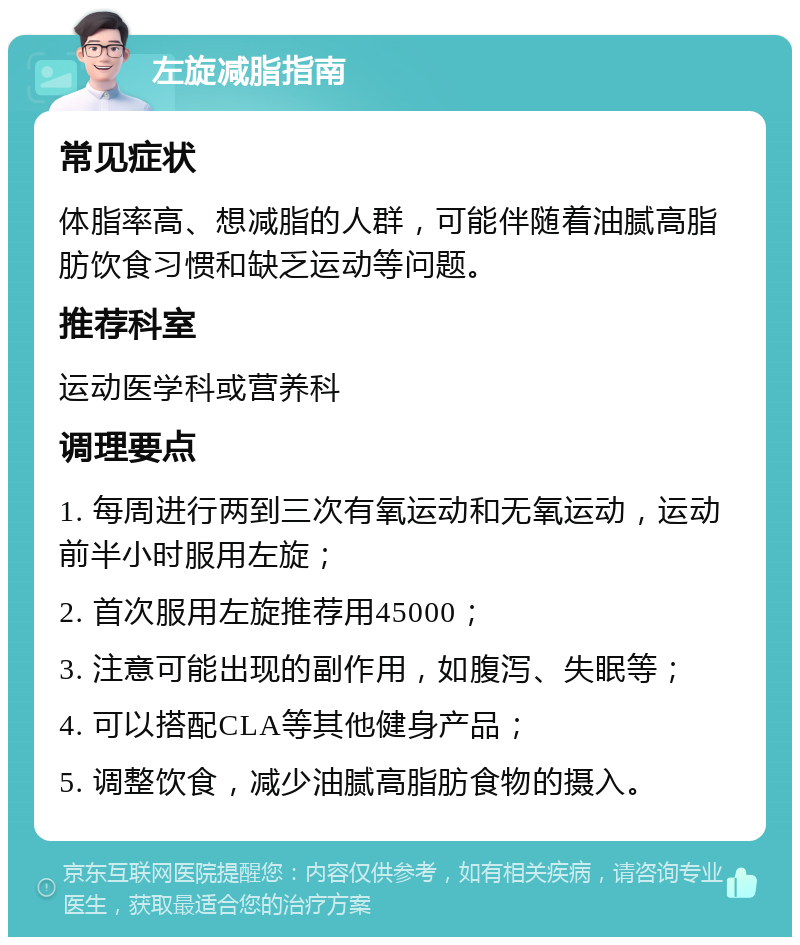 左旋减脂指南 常见症状 体脂率高、想减脂的人群，可能伴随着油腻高脂肪饮食习惯和缺乏运动等问题。 推荐科室 运动医学科或营养科 调理要点 1. 每周进行两到三次有氧运动和无氧运动，运动前半小时服用左旋； 2. 首次服用左旋推荐用45000； 3. 注意可能出现的副作用，如腹泻、失眠等； 4. 可以搭配CLA等其他健身产品； 5. 调整饮食，减少油腻高脂肪食物的摄入。