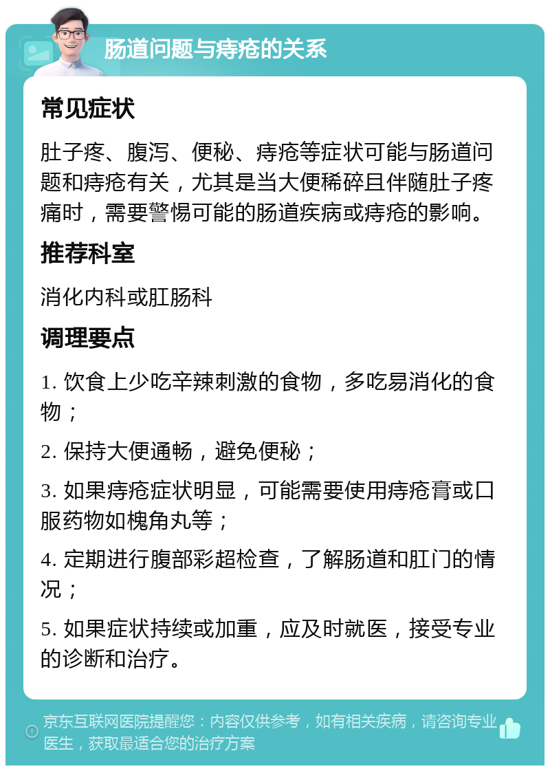 肠道问题与痔疮的关系 常见症状 肚子疼、腹泻、便秘、痔疮等症状可能与肠道问题和痔疮有关，尤其是当大便稀碎且伴随肚子疼痛时，需要警惕可能的肠道疾病或痔疮的影响。 推荐科室 消化内科或肛肠科 调理要点 1. 饮食上少吃辛辣刺激的食物，多吃易消化的食物； 2. 保持大便通畅，避免便秘； 3. 如果痔疮症状明显，可能需要使用痔疮膏或口服药物如槐角丸等； 4. 定期进行腹部彩超检查，了解肠道和肛门的情况； 5. 如果症状持续或加重，应及时就医，接受专业的诊断和治疗。