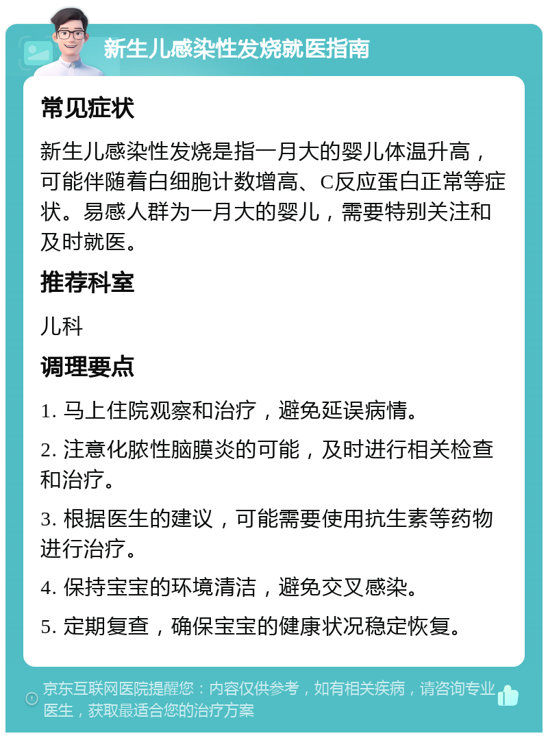 新生儿感染性发烧就医指南 常见症状 新生儿感染性发烧是指一月大的婴儿体温升高，可能伴随着白细胞计数增高、C反应蛋白正常等症状。易感人群为一月大的婴儿，需要特别关注和及时就医。 推荐科室 儿科 调理要点 1. 马上住院观察和治疗，避免延误病情。 2. 注意化脓性脑膜炎的可能，及时进行相关检查和治疗。 3. 根据医生的建议，可能需要使用抗生素等药物进行治疗。 4. 保持宝宝的环境清洁，避免交叉感染。 5. 定期复查，确保宝宝的健康状况稳定恢复。