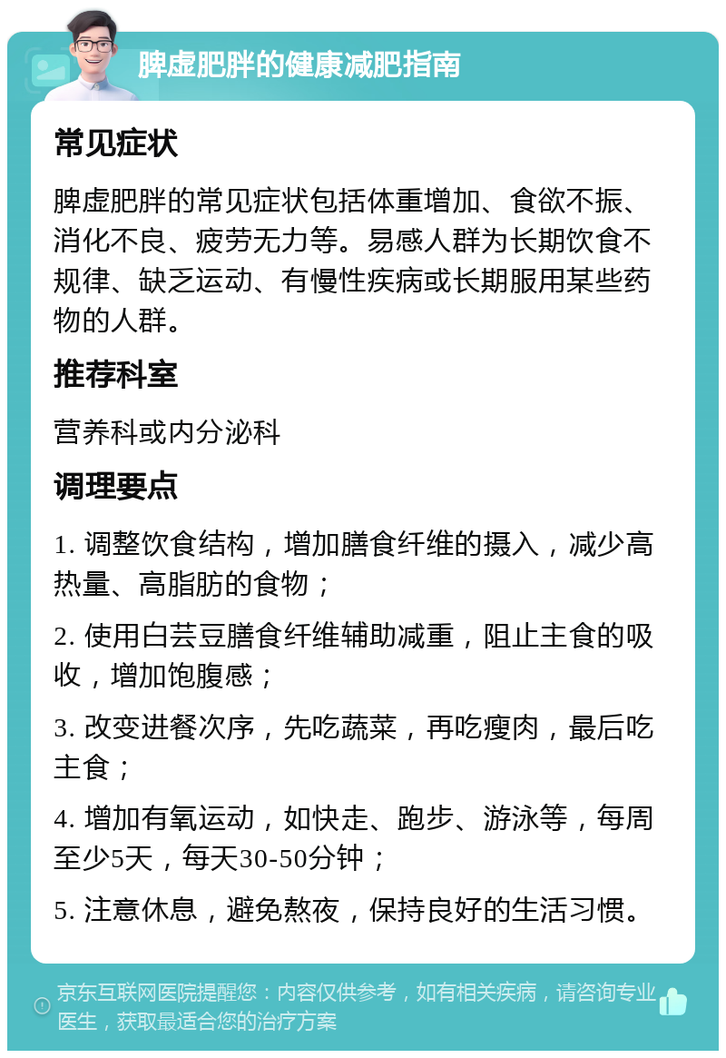 脾虚肥胖的健康减肥指南 常见症状 脾虚肥胖的常见症状包括体重增加、食欲不振、消化不良、疲劳无力等。易感人群为长期饮食不规律、缺乏运动、有慢性疾病或长期服用某些药物的人群。 推荐科室 营养科或内分泌科 调理要点 1. 调整饮食结构，增加膳食纤维的摄入，减少高热量、高脂肪的食物； 2. 使用白芸豆膳食纤维辅助减重，阻止主食的吸收，增加饱腹感； 3. 改变进餐次序，先吃蔬菜，再吃瘦肉，最后吃主食； 4. 增加有氧运动，如快走、跑步、游泳等，每周至少5天，每天30-50分钟； 5. 注意休息，避免熬夜，保持良好的生活习惯。