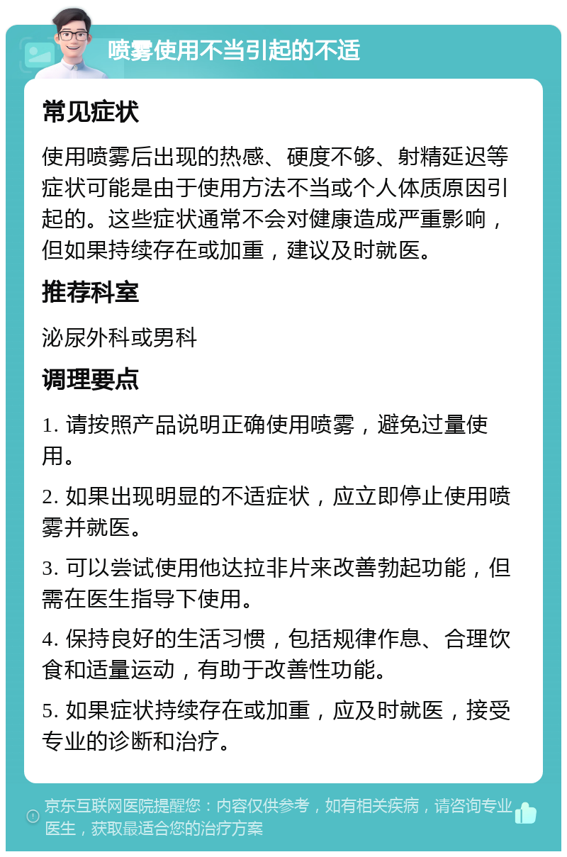 喷雾使用不当引起的不适 常见症状 使用喷雾后出现的热感、硬度不够、射精延迟等症状可能是由于使用方法不当或个人体质原因引起的。这些症状通常不会对健康造成严重影响，但如果持续存在或加重，建议及时就医。 推荐科室 泌尿外科或男科 调理要点 1. 请按照产品说明正确使用喷雾，避免过量使用。 2. 如果出现明显的不适症状，应立即停止使用喷雾并就医。 3. 可以尝试使用他达拉非片来改善勃起功能，但需在医生指导下使用。 4. 保持良好的生活习惯，包括规律作息、合理饮食和适量运动，有助于改善性功能。 5. 如果症状持续存在或加重，应及时就医，接受专业的诊断和治疗。