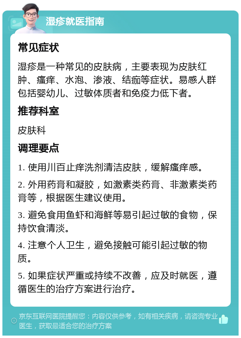 湿疹就医指南 常见症状 湿疹是一种常见的皮肤病，主要表现为皮肤红肿、瘙痒、水泡、渗液、结痂等症状。易感人群包括婴幼儿、过敏体质者和免疫力低下者。 推荐科室 皮肤科 调理要点 1. 使用川百止痒洗剂清洁皮肤，缓解瘙痒感。 2. 外用药膏和凝胶，如激素类药膏、非激素类药膏等，根据医生建议使用。 3. 避免食用鱼虾和海鲜等易引起过敏的食物，保持饮食清淡。 4. 注意个人卫生，避免接触可能引起过敏的物质。 5. 如果症状严重或持续不改善，应及时就医，遵循医生的治疗方案进行治疗。