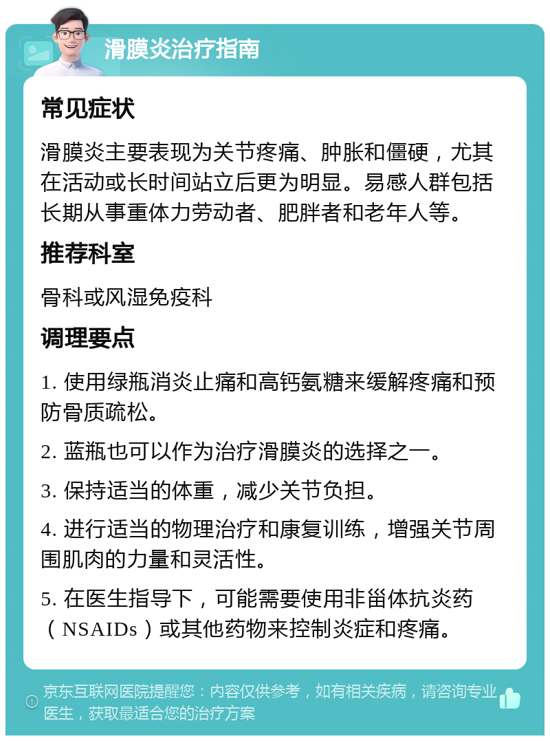 滑膜炎治疗指南 常见症状 滑膜炎主要表现为关节疼痛、肿胀和僵硬，尤其在活动或长时间站立后更为明显。易感人群包括长期从事重体力劳动者、肥胖者和老年人等。 推荐科室 骨科或风湿免疫科 调理要点 1. 使用绿瓶消炎止痛和高钙氨糖来缓解疼痛和预防骨质疏松。 2. 蓝瓶也可以作为治疗滑膜炎的选择之一。 3. 保持适当的体重，减少关节负担。 4. 进行适当的物理治疗和康复训练，增强关节周围肌肉的力量和灵活性。 5. 在医生指导下，可能需要使用非甾体抗炎药（NSAIDs）或其他药物来控制炎症和疼痛。