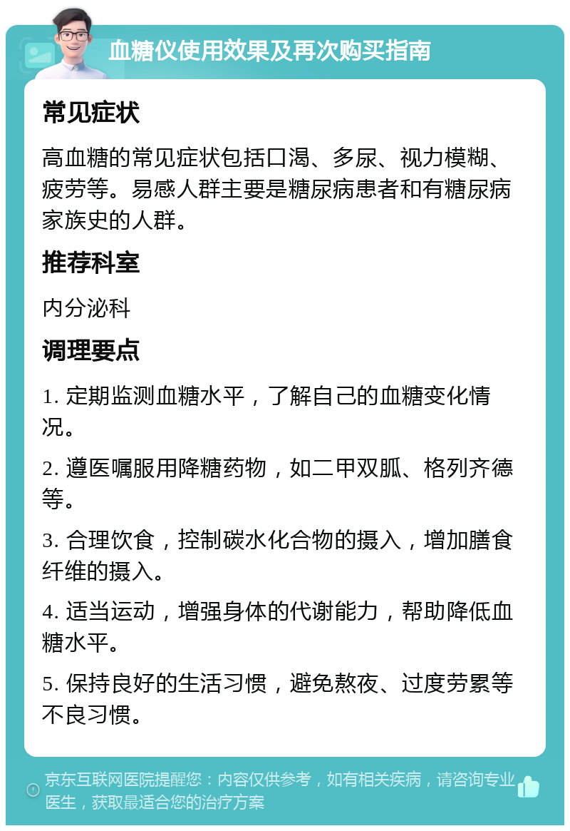 血糖仪使用效果及再次购买指南 常见症状 高血糖的常见症状包括口渴、多尿、视力模糊、疲劳等。易感人群主要是糖尿病患者和有糖尿病家族史的人群。 推荐科室 内分泌科 调理要点 1. 定期监测血糖水平，了解自己的血糖变化情况。 2. 遵医嘱服用降糖药物，如二甲双胍、格列齐德等。 3. 合理饮食，控制碳水化合物的摄入，增加膳食纤维的摄入。 4. 适当运动，增强身体的代谢能力，帮助降低血糖水平。 5. 保持良好的生活习惯，避免熬夜、过度劳累等不良习惯。