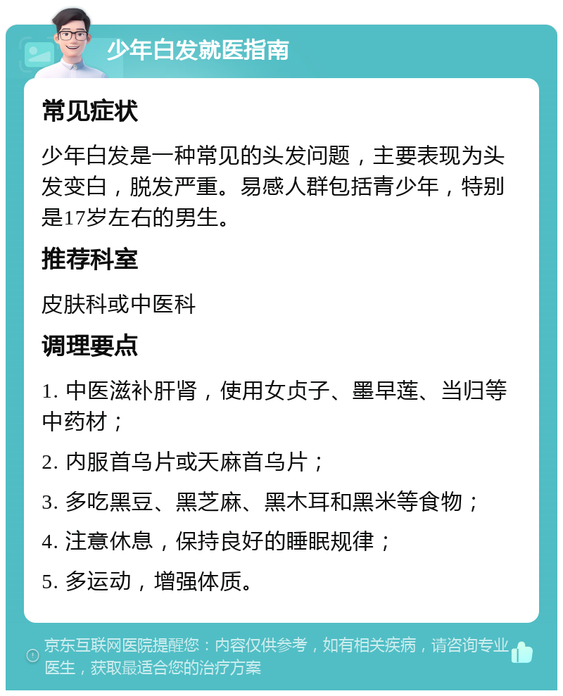 少年白发就医指南 常见症状 少年白发是一种常见的头发问题，主要表现为头发变白，脱发严重。易感人群包括青少年，特别是17岁左右的男生。 推荐科室 皮肤科或中医科 调理要点 1. 中医滋补肝肾，使用女贞子、墨早莲、当归等中药材； 2. 内服首乌片或天麻首乌片； 3. 多吃黑豆、黑芝麻、黑木耳和黑米等食物； 4. 注意休息，保持良好的睡眠规律； 5. 多运动，增强体质。