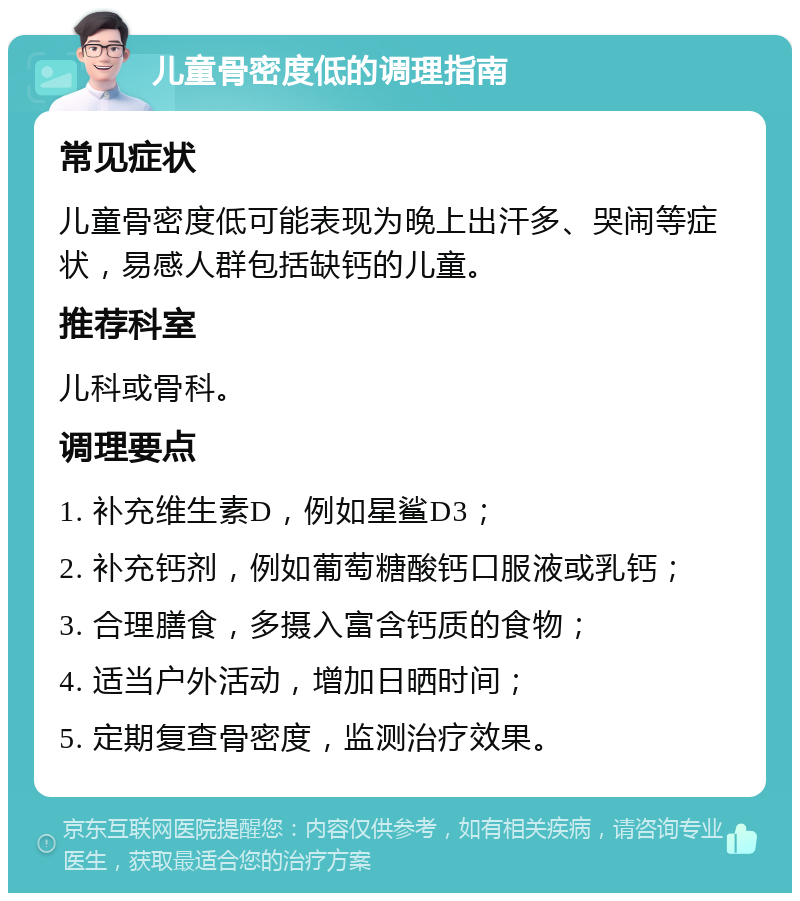 儿童骨密度低的调理指南 常见症状 儿童骨密度低可能表现为晚上出汗多、哭闹等症状，易感人群包括缺钙的儿童。 推荐科室 儿科或骨科。 调理要点 1. 补充维生素D，例如星鲨D3； 2. 补充钙剂，例如葡萄糖酸钙口服液或乳钙； 3. 合理膳食，多摄入富含钙质的食物； 4. 适当户外活动，增加日晒时间； 5. 定期复查骨密度，监测治疗效果。