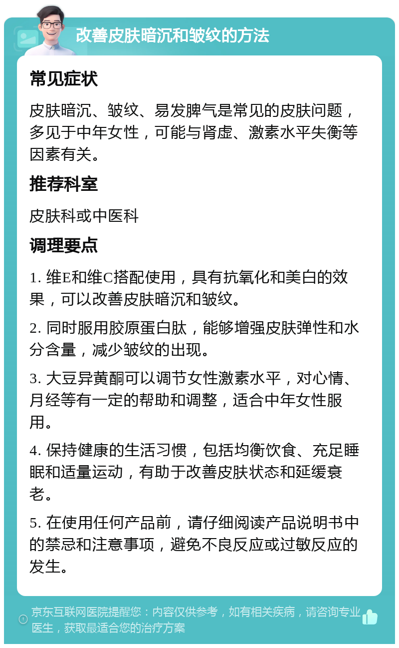 改善皮肤暗沉和皱纹的方法 常见症状 皮肤暗沉、皱纹、易发脾气是常见的皮肤问题，多见于中年女性，可能与肾虚、激素水平失衡等因素有关。 推荐科室 皮肤科或中医科 调理要点 1. 维E和维C搭配使用，具有抗氧化和美白的效果，可以改善皮肤暗沉和皱纹。 2. 同时服用胶原蛋白肽，能够增强皮肤弹性和水分含量，减少皱纹的出现。 3. 大豆异黄酮可以调节女性激素水平，对心情、月经等有一定的帮助和调整，适合中年女性服用。 4. 保持健康的生活习惯，包括均衡饮食、充足睡眠和适量运动，有助于改善皮肤状态和延缓衰老。 5. 在使用任何产品前，请仔细阅读产品说明书中的禁忌和注意事项，避免不良反应或过敏反应的发生。