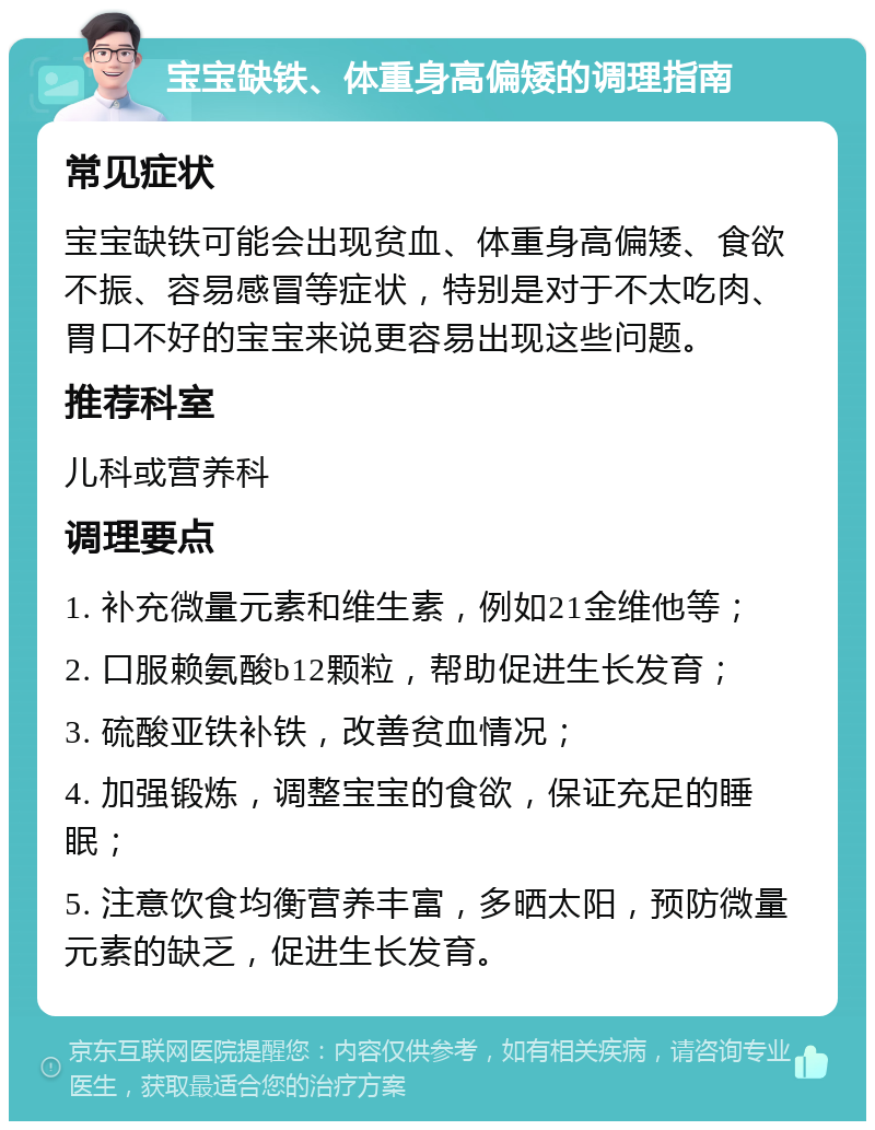 宝宝缺铁、体重身高偏矮的调理指南 常见症状 宝宝缺铁可能会出现贫血、体重身高偏矮、食欲不振、容易感冒等症状，特别是对于不太吃肉、胃口不好的宝宝来说更容易出现这些问题。 推荐科室 儿科或营养科 调理要点 1. 补充微量元素和维生素，例如21金维他等； 2. 口服赖氨酸b12颗粒，帮助促进生长发育； 3. 硫酸亚铁补铁，改善贫血情况； 4. 加强锻炼，调整宝宝的食欲，保证充足的睡眠； 5. 注意饮食均衡营养丰富，多晒太阳，预防微量元素的缺乏，促进生长发育。