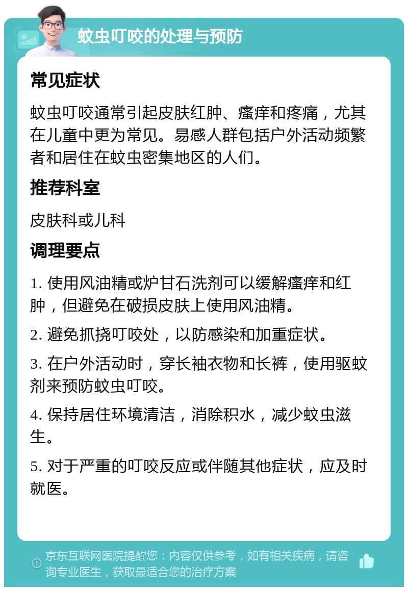 蚊虫叮咬的处理与预防 常见症状 蚊虫叮咬通常引起皮肤红肿、瘙痒和疼痛，尤其在儿童中更为常见。易感人群包括户外活动频繁者和居住在蚊虫密集地区的人们。 推荐科室 皮肤科或儿科 调理要点 1. 使用风油精或炉甘石洗剂可以缓解瘙痒和红肿，但避免在破损皮肤上使用风油精。 2. 避免抓挠叮咬处，以防感染和加重症状。 3. 在户外活动时，穿长袖衣物和长裤，使用驱蚊剂来预防蚊虫叮咬。 4. 保持居住环境清洁，消除积水，减少蚊虫滋生。 5. 对于严重的叮咬反应或伴随其他症状，应及时就医。