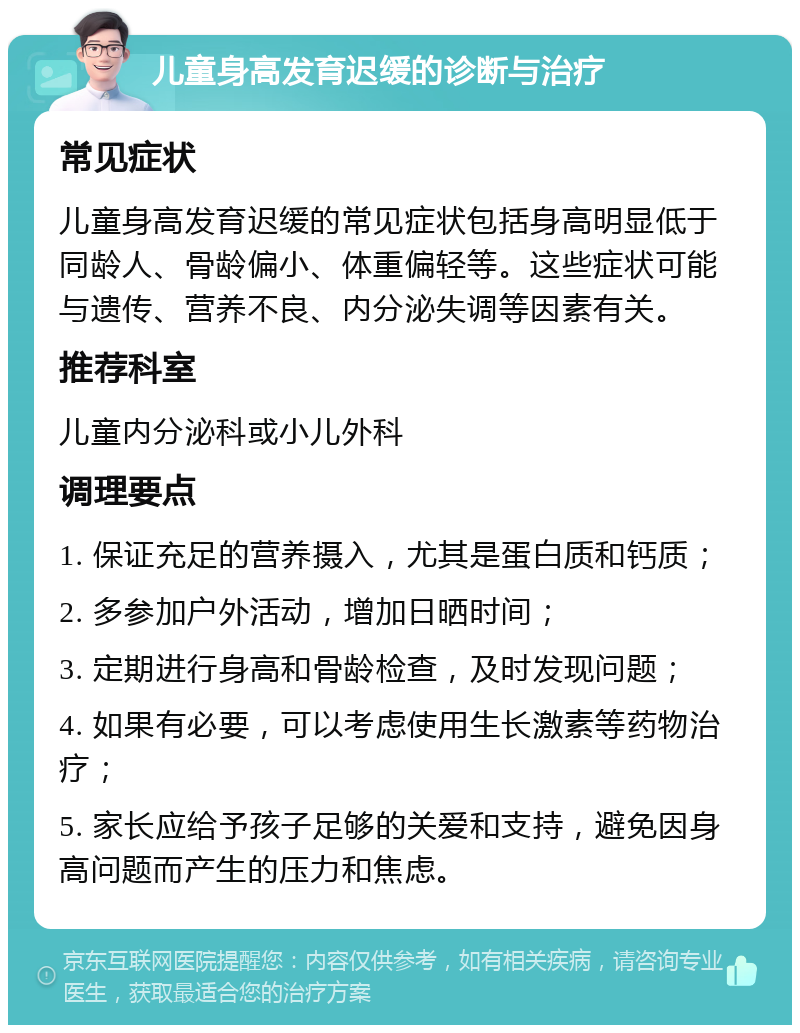 儿童身高发育迟缓的诊断与治疗 常见症状 儿童身高发育迟缓的常见症状包括身高明显低于同龄人、骨龄偏小、体重偏轻等。这些症状可能与遗传、营养不良、内分泌失调等因素有关。 推荐科室 儿童内分泌科或小儿外科 调理要点 1. 保证充足的营养摄入，尤其是蛋白质和钙质； 2. 多参加户外活动，增加日晒时间； 3. 定期进行身高和骨龄检查，及时发现问题； 4. 如果有必要，可以考虑使用生长激素等药物治疗； 5. 家长应给予孩子足够的关爱和支持，避免因身高问题而产生的压力和焦虑。