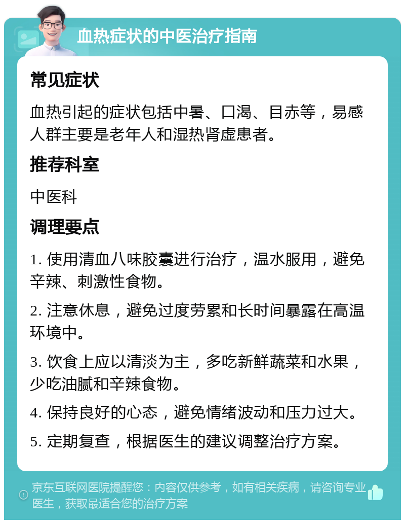 血热症状的中医治疗指南 常见症状 血热引起的症状包括中暑、口渴、目赤等，易感人群主要是老年人和湿热肾虚患者。 推荐科室 中医科 调理要点 1. 使用清血八味胶囊进行治疗，温水服用，避免辛辣、刺激性食物。 2. 注意休息，避免过度劳累和长时间暴露在高温环境中。 3. 饮食上应以清淡为主，多吃新鲜蔬菜和水果，少吃油腻和辛辣食物。 4. 保持良好的心态，避免情绪波动和压力过大。 5. 定期复查，根据医生的建议调整治疗方案。