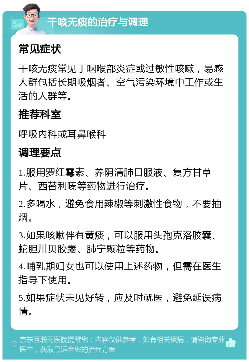 干咳无痰的治疗与调理 常见症状 干咳无痰常见于咽喉部炎症或过敏性咳嗽，易感人群包括长期吸烟者、空气污染环境中工作或生活的人群等。 推荐科室 呼吸内科或耳鼻喉科 调理要点 1.服用罗红霉素、养阴清肺口服液、复方甘草片、西替利嗪等药物进行治疗。 2.多喝水，避免食用辣椒等刺激性食物，不要抽烟。 3.如果咳嗽伴有黄痰，可以服用头孢克洛胶囊、蛇胆川贝胶囊、肺宁颗粒等药物。 4.哺乳期妇女也可以使用上述药物，但需在医生指导下使用。 5.如果症状未见好转，应及时就医，避免延误病情。