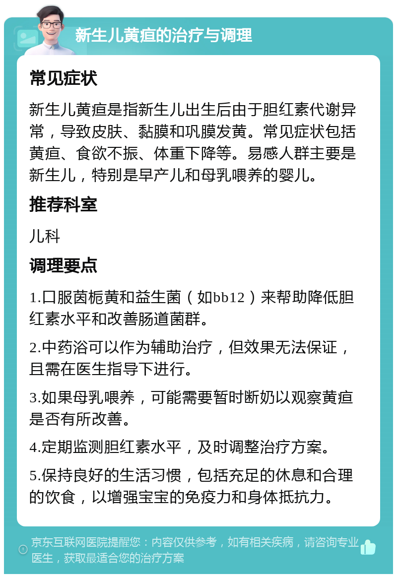 新生儿黄疸的治疗与调理 常见症状 新生儿黄疸是指新生儿出生后由于胆红素代谢异常，导致皮肤、黏膜和巩膜发黄。常见症状包括黄疸、食欲不振、体重下降等。易感人群主要是新生儿，特别是早产儿和母乳喂养的婴儿。 推荐科室 儿科 调理要点 1.口服茵栀黄和益生菌（如bb12）来帮助降低胆红素水平和改善肠道菌群。 2.中药浴可以作为辅助治疗，但效果无法保证，且需在医生指导下进行。 3.如果母乳喂养，可能需要暂时断奶以观察黄疸是否有所改善。 4.定期监测胆红素水平，及时调整治疗方案。 5.保持良好的生活习惯，包括充足的休息和合理的饮食，以增强宝宝的免疫力和身体抵抗力。