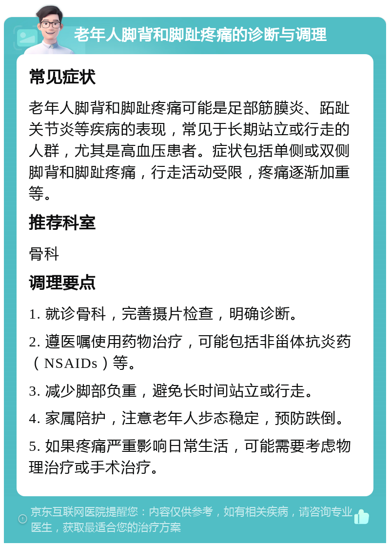 老年人脚背和脚趾疼痛的诊断与调理 常见症状 老年人脚背和脚趾疼痛可能是足部筋膜炎、跖趾关节炎等疾病的表现，常见于长期站立或行走的人群，尤其是高血压患者。症状包括单侧或双侧脚背和脚趾疼痛，行走活动受限，疼痛逐渐加重等。 推荐科室 骨科 调理要点 1. 就诊骨科，完善摄片检查，明确诊断。 2. 遵医嘱使用药物治疗，可能包括非甾体抗炎药（NSAIDs）等。 3. 减少脚部负重，避免长时间站立或行走。 4. 家属陪护，注意老年人步态稳定，预防跌倒。 5. 如果疼痛严重影响日常生活，可能需要考虑物理治疗或手术治疗。