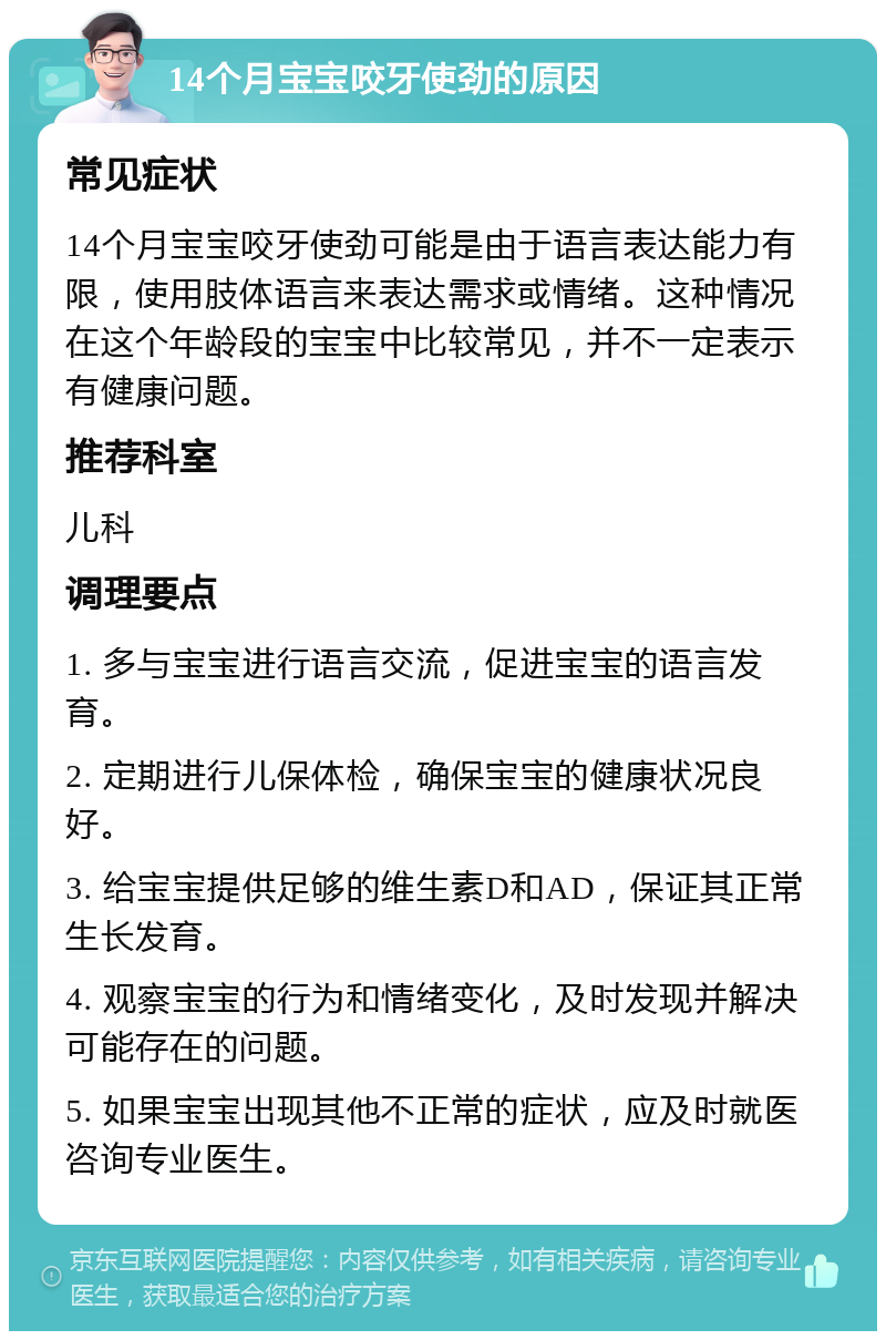 14个月宝宝咬牙使劲的原因 常见症状 14个月宝宝咬牙使劲可能是由于语言表达能力有限，使用肢体语言来表达需求或情绪。这种情况在这个年龄段的宝宝中比较常见，并不一定表示有健康问题。 推荐科室 儿科 调理要点 1. 多与宝宝进行语言交流，促进宝宝的语言发育。 2. 定期进行儿保体检，确保宝宝的健康状况良好。 3. 给宝宝提供足够的维生素D和AD，保证其正常生长发育。 4. 观察宝宝的行为和情绪变化，及时发现并解决可能存在的问题。 5. 如果宝宝出现其他不正常的症状，应及时就医咨询专业医生。