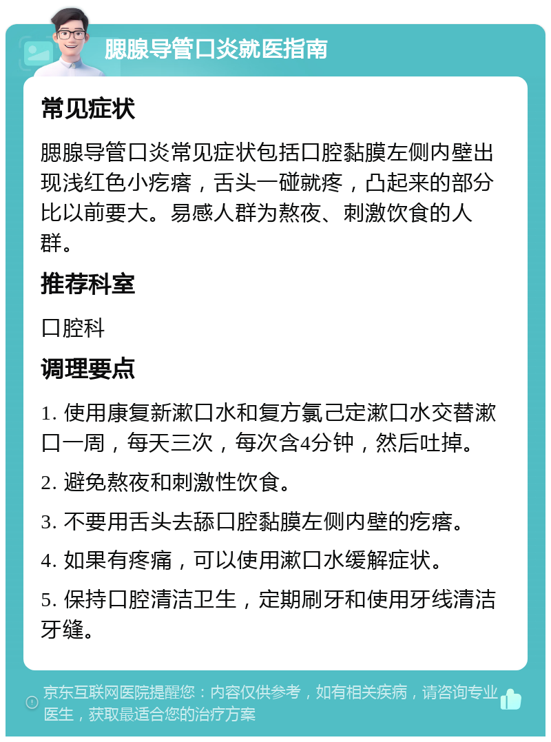 腮腺导管口炎就医指南 常见症状 腮腺导管口炎常见症状包括口腔黏膜左侧内壁出现浅红色小疙瘩，舌头一碰就疼，凸起来的部分比以前要大。易感人群为熬夜、刺激饮食的人群。 推荐科室 口腔科 调理要点 1. 使用康复新漱口水和复方氯己定漱口水交替漱口一周，每天三次，每次含4分钟，然后吐掉。 2. 避免熬夜和刺激性饮食。 3. 不要用舌头去舔口腔黏膜左侧内壁的疙瘩。 4. 如果有疼痛，可以使用漱口水缓解症状。 5. 保持口腔清洁卫生，定期刷牙和使用牙线清洁牙缝。