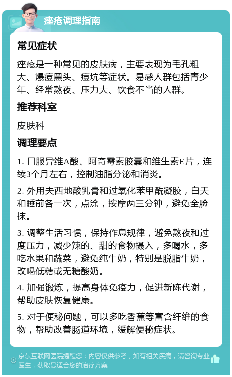 痤疮调理指南 常见症状 痤疮是一种常见的皮肤病，主要表现为毛孔粗大、爆痘黑头、痘坑等症状。易感人群包括青少年、经常熬夜、压力大、饮食不当的人群。 推荐科室 皮肤科 调理要点 1. 口服异维A酸、阿奇霉素胶囊和维生素E片，连续3个月左右，控制油脂分泌和消炎。 2. 外用夫西地酸乳膏和过氧化苯甲酰凝胶，白天和睡前各一次，点涂，按摩两三分钟，避免全脸抹。 3. 调整生活习惯，保持作息规律，避免熬夜和过度压力，减少辣的、甜的食物摄入，多喝水，多吃水果和蔬菜，避免纯牛奶，特别是脱脂牛奶，改喝低糖或无糖酸奶。 4. 加强锻炼，提高身体免疫力，促进新陈代谢，帮助皮肤恢复健康。 5. 对于便秘问题，可以多吃香蕉等富含纤维的食物，帮助改善肠道环境，缓解便秘症状。