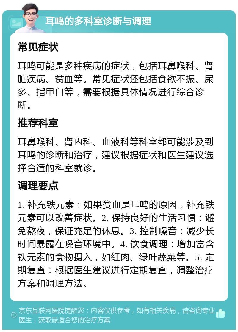 耳鸣的多科室诊断与调理 常见症状 耳鸣可能是多种疾病的症状，包括耳鼻喉科、肾脏疾病、贫血等。常见症状还包括食欲不振、尿多、指甲白等，需要根据具体情况进行综合诊断。 推荐科室 耳鼻喉科、肾内科、血液科等科室都可能涉及到耳鸣的诊断和治疗，建议根据症状和医生建议选择合适的科室就诊。 调理要点 1. 补充铁元素：如果贫血是耳鸣的原因，补充铁元素可以改善症状。2. 保持良好的生活习惯：避免熬夜，保证充足的休息。3. 控制噪音：减少长时间暴露在噪音环境中。4. 饮食调理：增加富含铁元素的食物摄入，如红肉、绿叶蔬菜等。5. 定期复查：根据医生建议进行定期复查，调整治疗方案和调理方法。