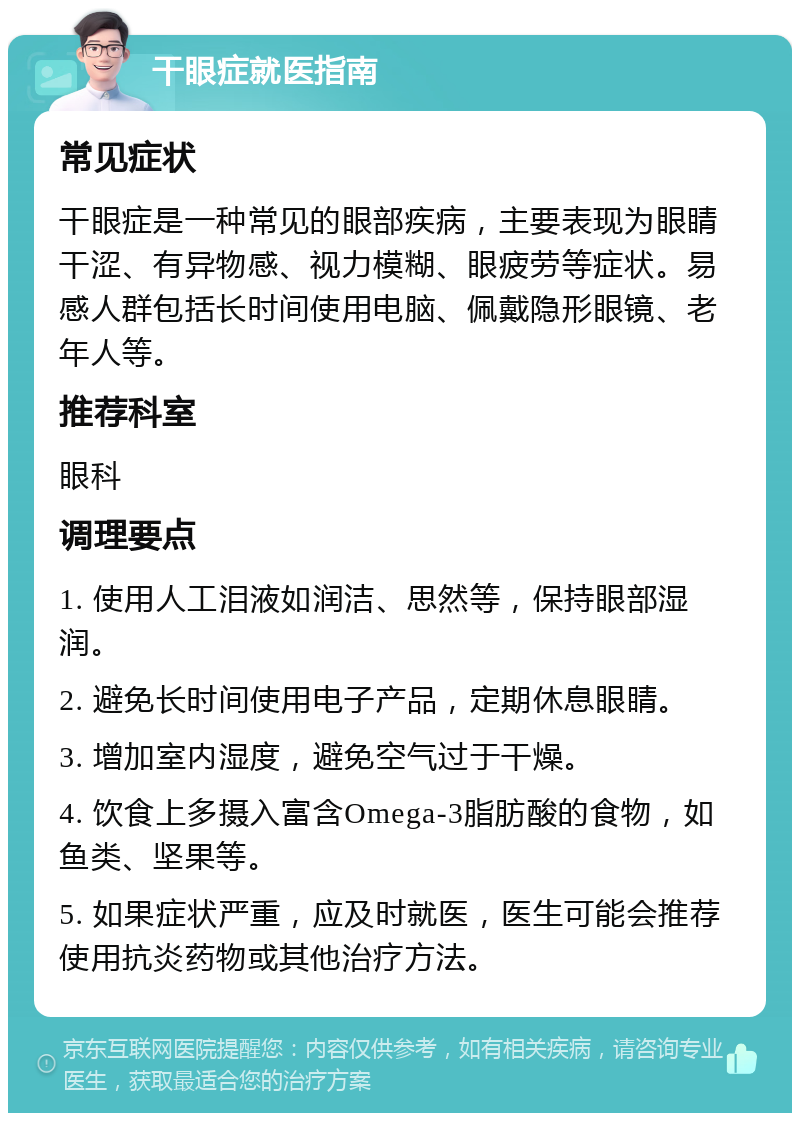 干眼症就医指南 常见症状 干眼症是一种常见的眼部疾病，主要表现为眼睛干涩、有异物感、视力模糊、眼疲劳等症状。易感人群包括长时间使用电脑、佩戴隐形眼镜、老年人等。 推荐科室 眼科 调理要点 1. 使用人工泪液如润洁、思然等，保持眼部湿润。 2. 避免长时间使用电子产品，定期休息眼睛。 3. 增加室内湿度，避免空气过于干燥。 4. 饮食上多摄入富含Omega-3脂肪酸的食物，如鱼类、坚果等。 5. 如果症状严重，应及时就医，医生可能会推荐使用抗炎药物或其他治疗方法。