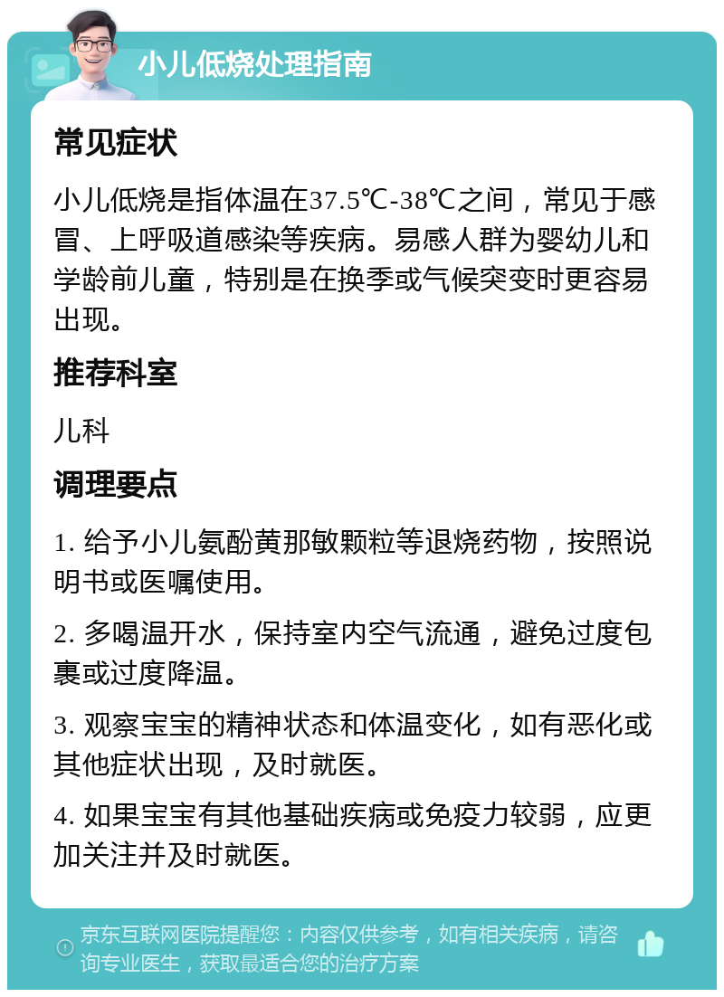 小儿低烧处理指南 常见症状 小儿低烧是指体温在37.5℃-38℃之间，常见于感冒、上呼吸道感染等疾病。易感人群为婴幼儿和学龄前儿童，特别是在换季或气候突变时更容易出现。 推荐科室 儿科 调理要点 1. 给予小儿氨酚黄那敏颗粒等退烧药物，按照说明书或医嘱使用。 2. 多喝温开水，保持室内空气流通，避免过度包裹或过度降温。 3. 观察宝宝的精神状态和体温变化，如有恶化或其他症状出现，及时就医。 4. 如果宝宝有其他基础疾病或免疫力较弱，应更加关注并及时就医。