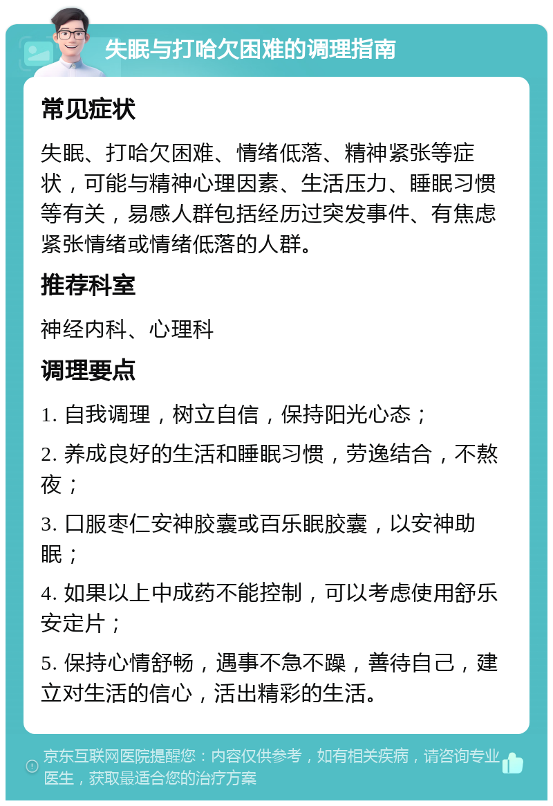 失眠与打哈欠困难的调理指南 常见症状 失眠、打哈欠困难、情绪低落、精神紧张等症状，可能与精神心理因素、生活压力、睡眠习惯等有关，易感人群包括经历过突发事件、有焦虑紧张情绪或情绪低落的人群。 推荐科室 神经内科、心理科 调理要点 1. 自我调理，树立自信，保持阳光心态； 2. 养成良好的生活和睡眠习惯，劳逸结合，不熬夜； 3. 口服枣仁安神胶囊或百乐眠胶囊，以安神助眠； 4. 如果以上中成药不能控制，可以考虑使用舒乐安定片； 5. 保持心情舒畅，遇事不急不躁，善待自己，建立对生活的信心，活出精彩的生活。