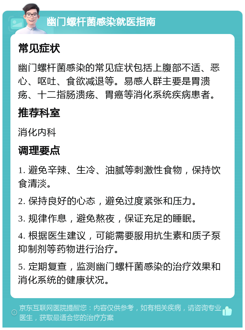 幽门螺杆菌感染就医指南 常见症状 幽门螺杆菌感染的常见症状包括上腹部不适、恶心、呕吐、食欲减退等。易感人群主要是胃溃疡、十二指肠溃疡、胃癌等消化系统疾病患者。 推荐科室 消化内科 调理要点 1. 避免辛辣、生冷、油腻等刺激性食物，保持饮食清淡。 2. 保持良好的心态，避免过度紧张和压力。 3. 规律作息，避免熬夜，保证充足的睡眠。 4. 根据医生建议，可能需要服用抗生素和质子泵抑制剂等药物进行治疗。 5. 定期复查，监测幽门螺杆菌感染的治疗效果和消化系统的健康状况。