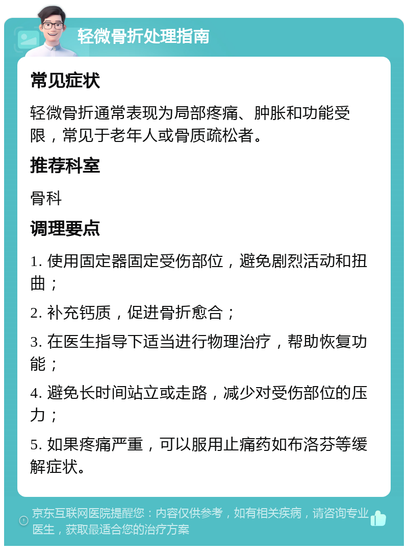 轻微骨折处理指南 常见症状 轻微骨折通常表现为局部疼痛、肿胀和功能受限，常见于老年人或骨质疏松者。 推荐科室 骨科 调理要点 1. 使用固定器固定受伤部位，避免剧烈活动和扭曲； 2. 补充钙质，促进骨折愈合； 3. 在医生指导下适当进行物理治疗，帮助恢复功能； 4. 避免长时间站立或走路，减少对受伤部位的压力； 5. 如果疼痛严重，可以服用止痛药如布洛芬等缓解症状。