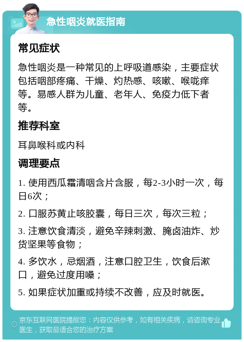 急性咽炎就医指南 常见症状 急性咽炎是一种常见的上呼吸道感染，主要症状包括咽部疼痛、干燥、灼热感、咳嗽、喉咙痒等。易感人群为儿童、老年人、免疫力低下者等。 推荐科室 耳鼻喉科或内科 调理要点 1. 使用西瓜霜清咽含片含服，每2-3小时一次，每日6次； 2. 口服苏黄止咳胶囊，每日三次，每次三粒； 3. 注意饮食清淡，避免辛辣刺激、腌卤油炸、炒货坚果等食物； 4. 多饮水，忌烟酒，注意口腔卫生，饮食后漱口，避免过度用嗓； 5. 如果症状加重或持续不改善，应及时就医。