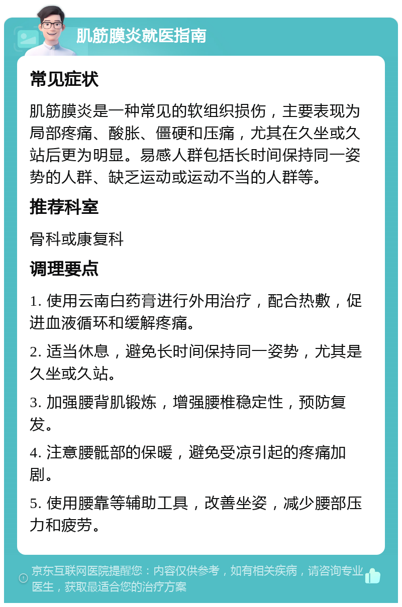 肌筋膜炎就医指南 常见症状 肌筋膜炎是一种常见的软组织损伤，主要表现为局部疼痛、酸胀、僵硬和压痛，尤其在久坐或久站后更为明显。易感人群包括长时间保持同一姿势的人群、缺乏运动或运动不当的人群等。 推荐科室 骨科或康复科 调理要点 1. 使用云南白药膏进行外用治疗，配合热敷，促进血液循环和缓解疼痛。 2. 适当休息，避免长时间保持同一姿势，尤其是久坐或久站。 3. 加强腰背肌锻炼，增强腰椎稳定性，预防复发。 4. 注意腰骶部的保暖，避免受凉引起的疼痛加剧。 5. 使用腰靠等辅助工具，改善坐姿，减少腰部压力和疲劳。