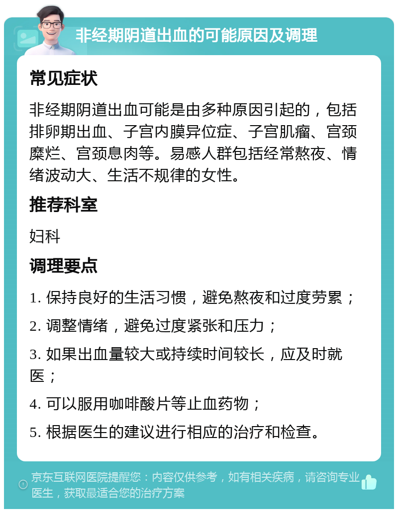 非经期阴道出血的可能原因及调理 常见症状 非经期阴道出血可能是由多种原因引起的，包括排卵期出血、子宫内膜异位症、子宫肌瘤、宫颈糜烂、宫颈息肉等。易感人群包括经常熬夜、情绪波动大、生活不规律的女性。 推荐科室 妇科 调理要点 1. 保持良好的生活习惯，避免熬夜和过度劳累； 2. 调整情绪，避免过度紧张和压力； 3. 如果出血量较大或持续时间较长，应及时就医； 4. 可以服用咖啡酸片等止血药物； 5. 根据医生的建议进行相应的治疗和检查。